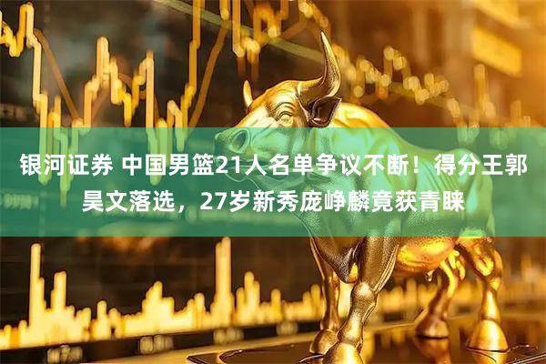 银河证券 中国男篮21人名单争议不断！得分王郭昊文落选，27岁新秀庞峥麟竟获青睐