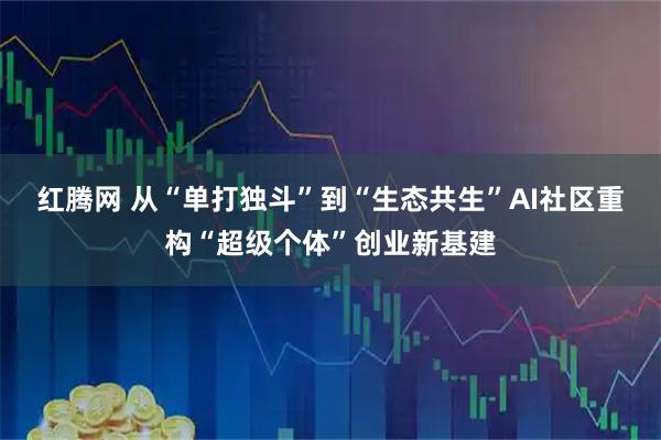 红腾网 从“单打独斗”到“生态共生”AI社区重构“超级个体”创业新基建