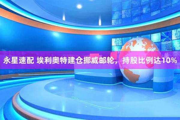 永星速配 埃利奥特建仓挪威邮轮，持股比例达10%