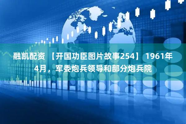 融凯配资 【开国功臣图片故事254】 1961年4月，军委炮兵领导和部分炮兵院