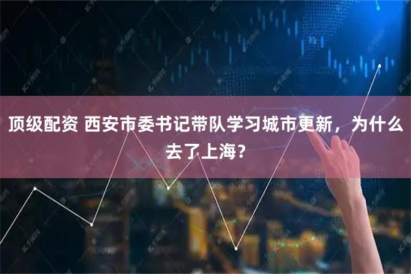 顶级配资 西安市委书记带队学习城市更新，为什么去了上海？