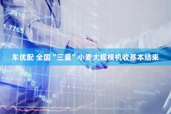 车优配 全国“三夏”小麦大规模机收基本结束