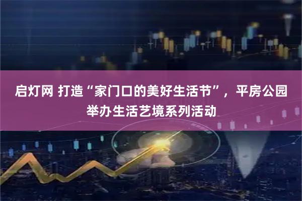 启灯网 打造“家门口的美好生活节”，平房公园举办生活艺境系列活动