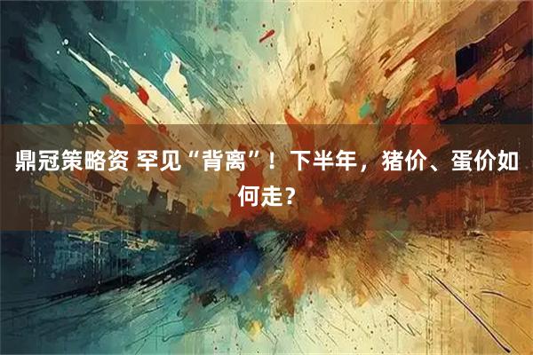 鼎冠策略资 罕见“背离”！下半年，猪价、蛋价如何走？