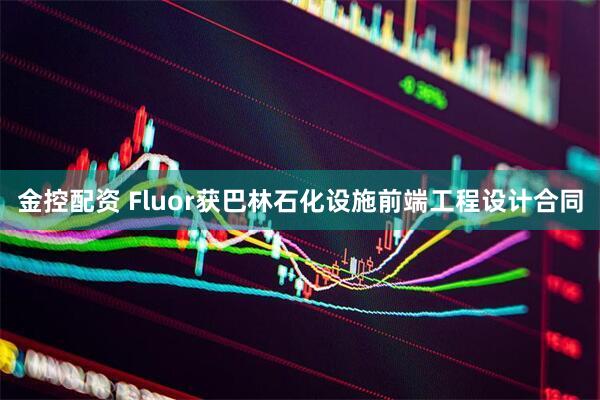 金控配资 Fluor获巴林石化设施前端工程设计合同