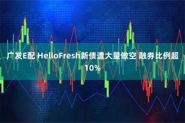 广发E配 HelloFresh新债遭大量做空 融券比例超10%