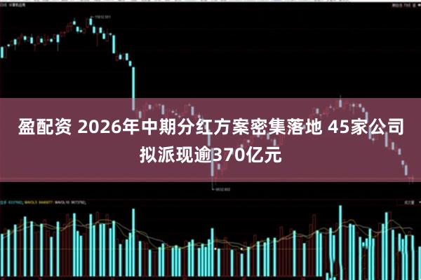 盈配资 2026年中期分红方案密集落地 45家公司拟派现逾370亿元