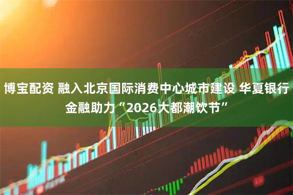 博宝配资 融入北京国际消费中心城市建设 华夏银行金融助力“2026大都潮饮节”
